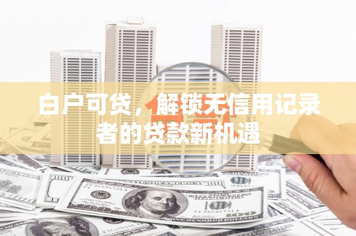 长垣白户可贷，解锁无信用记录者的贷款新机遇