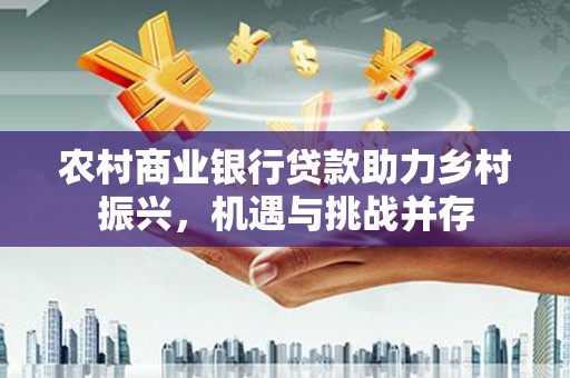 长垣农村商业银行贷款助力乡村振兴，机遇与挑战并存